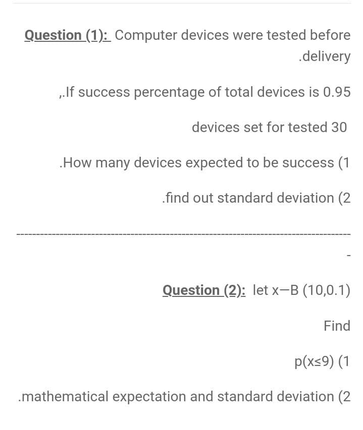 Question (1): Computer devices were tested before
.delivery
,.If success percentage of total devices is 0.95
devices set for tested 30
.How many devices expected to be success (1
.find out standard deviation (2
Question (2): let x-B (10,0.1)
Find
p(x≤9) (1
.mathematical expectation and standard deviation (2