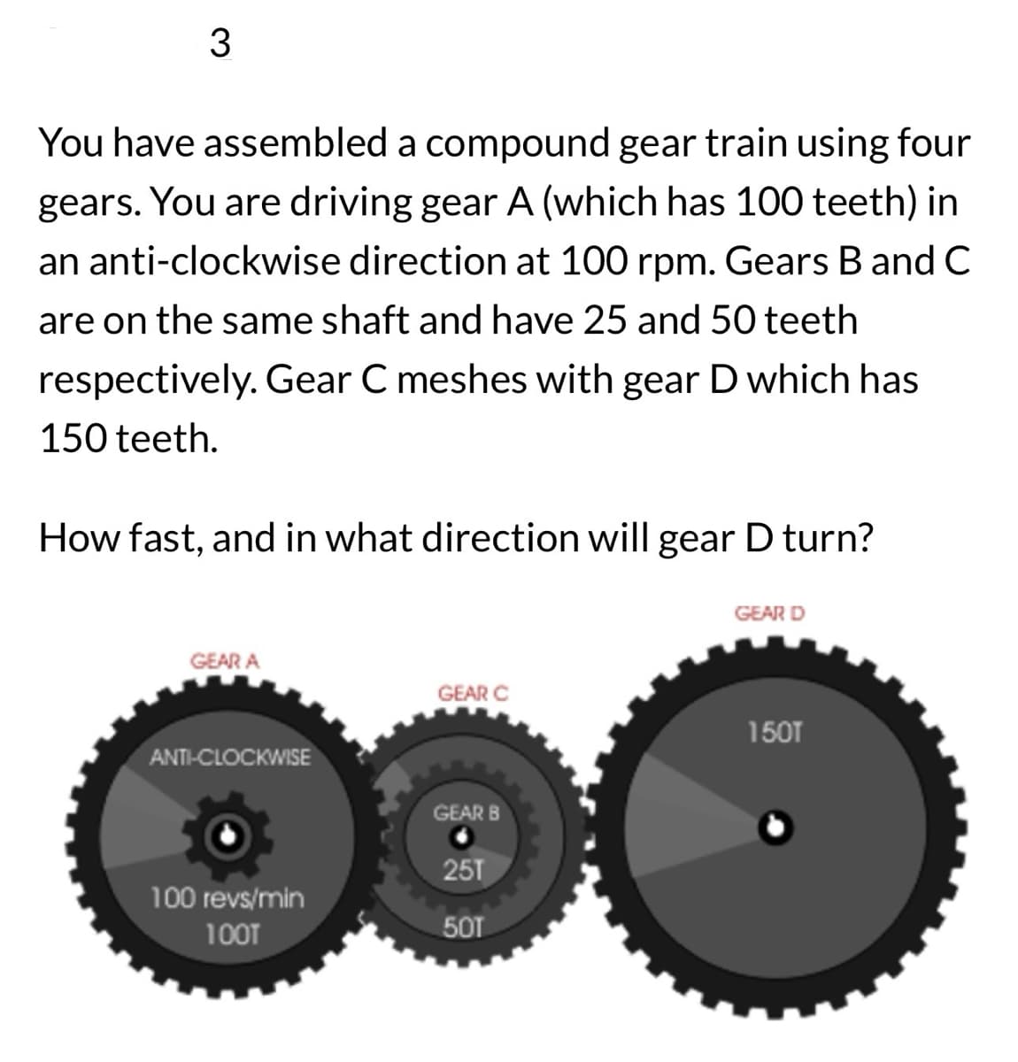 3
You have assembled a compound gear train using four
gears. You are driving gear A (which has 100 teeth) in
an anti-clockwise direction at 100 rpm. Gears B and C
are on the same shaft and have 25 and 50 teeth
respectively. Gear C meshes with gear D which has
150 teeth.
How fast, and in what direction will gear D turn?
GEAR D
GEAR A
GEAR C
150T
ANTI-CLOCKWISE
GEAR B
25T
100 revs/min
100T
50T
