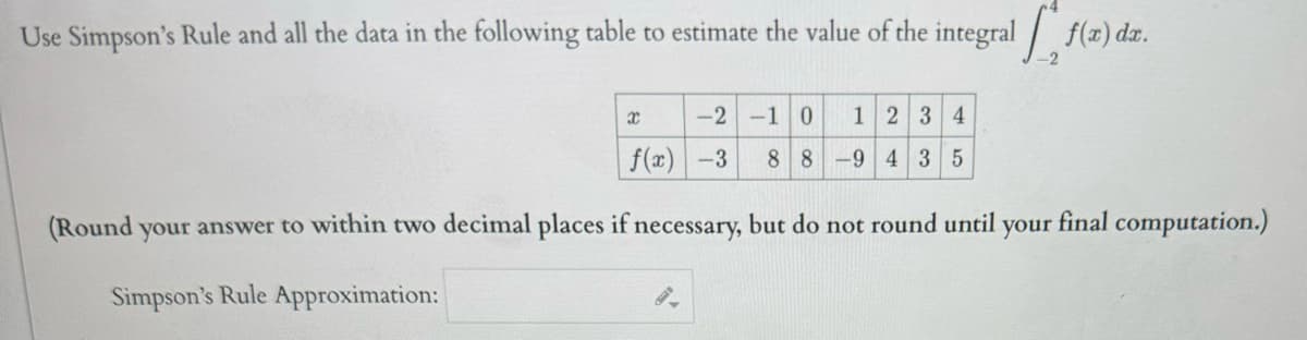 Use Simpson's Rule and all the data in the following table to estimate the value of the integral f(a) da.
-2
x
-2 -1 0 1 2 3 4
88-9 43 5
f(x) -3
(Round your answer to within two decimal places if necessary, but do not round until
Simpson's Rule Approximation:
your final computation.)