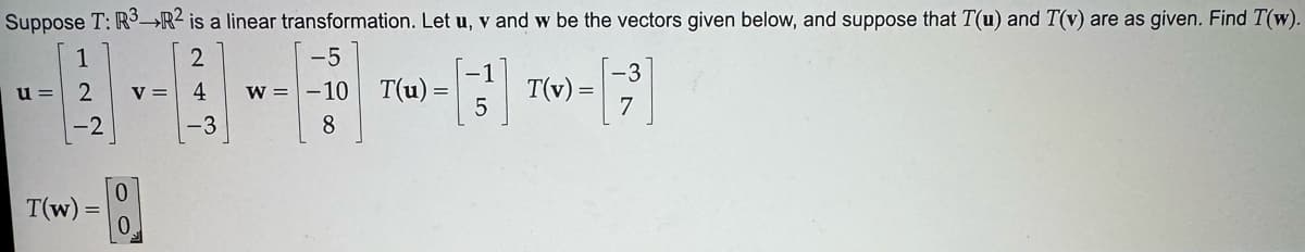 Suppose T: R3-R2 is a linear transformation. Let u, v and w be the vectors given below, and suppose that T(u) and T(v) are as given. Find T(w).
u =
122
-2
V =
2
-5
4
-3
w=-10
8
T(u)
=
T(v) =
5
T(w)