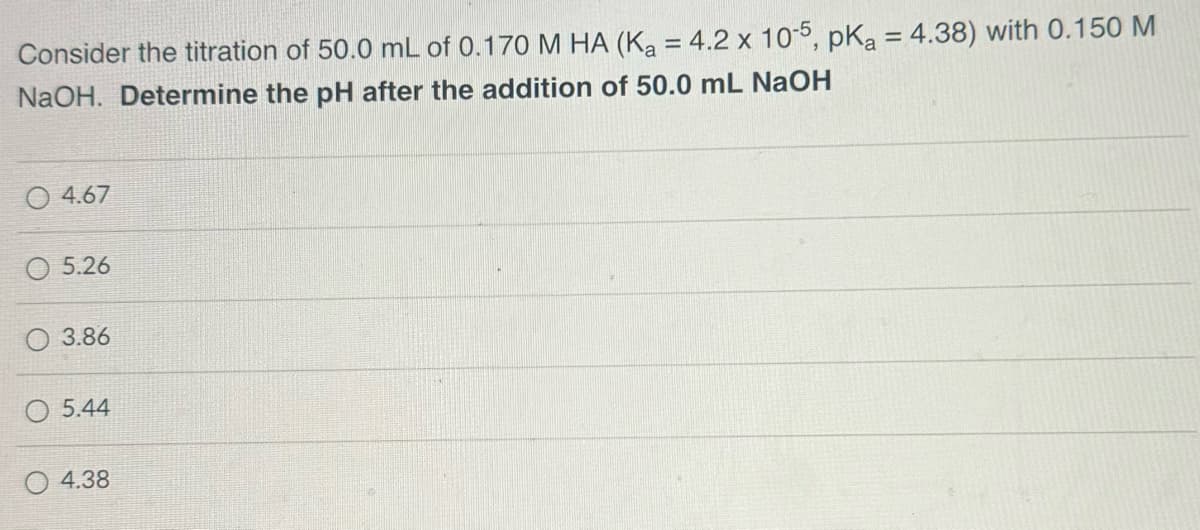 Consider the titration of 50.0 mL of 0.170 M HA (Ka = 4.2 x 105, pKa = 4.38) with 0.150 M
NaOH. Determine the pH after the addition of 50.0 mL NaOH
4.67
5.26
3.86
5.44
4.38