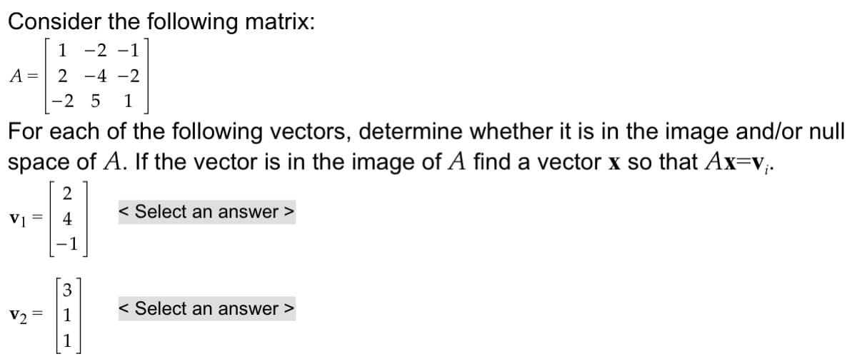 Consider the following matrix:
A =
1-2-1
2-4-2
-2 5 1
For each of the following vectors, determine whether it is in the image and/or null
space of A. If the vector is in the image of A find a vector x so that Ax=v;.
2
< Select an answer >
V1
4
V2
311
< Select an answer >