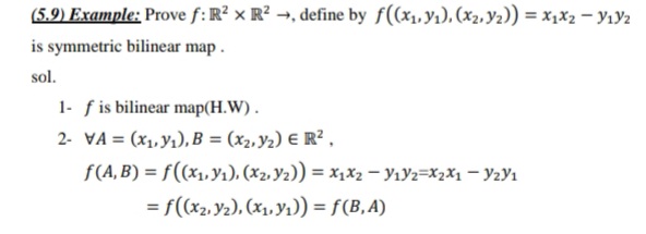 (5.9) Example: Prove f: R² × R² →, define by f((x1,yı), (x2, Y2)) = x1X2 – Y1Y2
is symmetric bilinear map.
sol.
1- f is bilinear map(H.W).
2- VA = (x1,y1), B = (x2,Yz) E R² ,
f(A, B) = f((x1,Y1), (X2, Yz)) = X1X2 – Y1Y2=X2X1 – Y2Yı
= f((x2, Y2), (x1, Y1)) = f(B,A)
