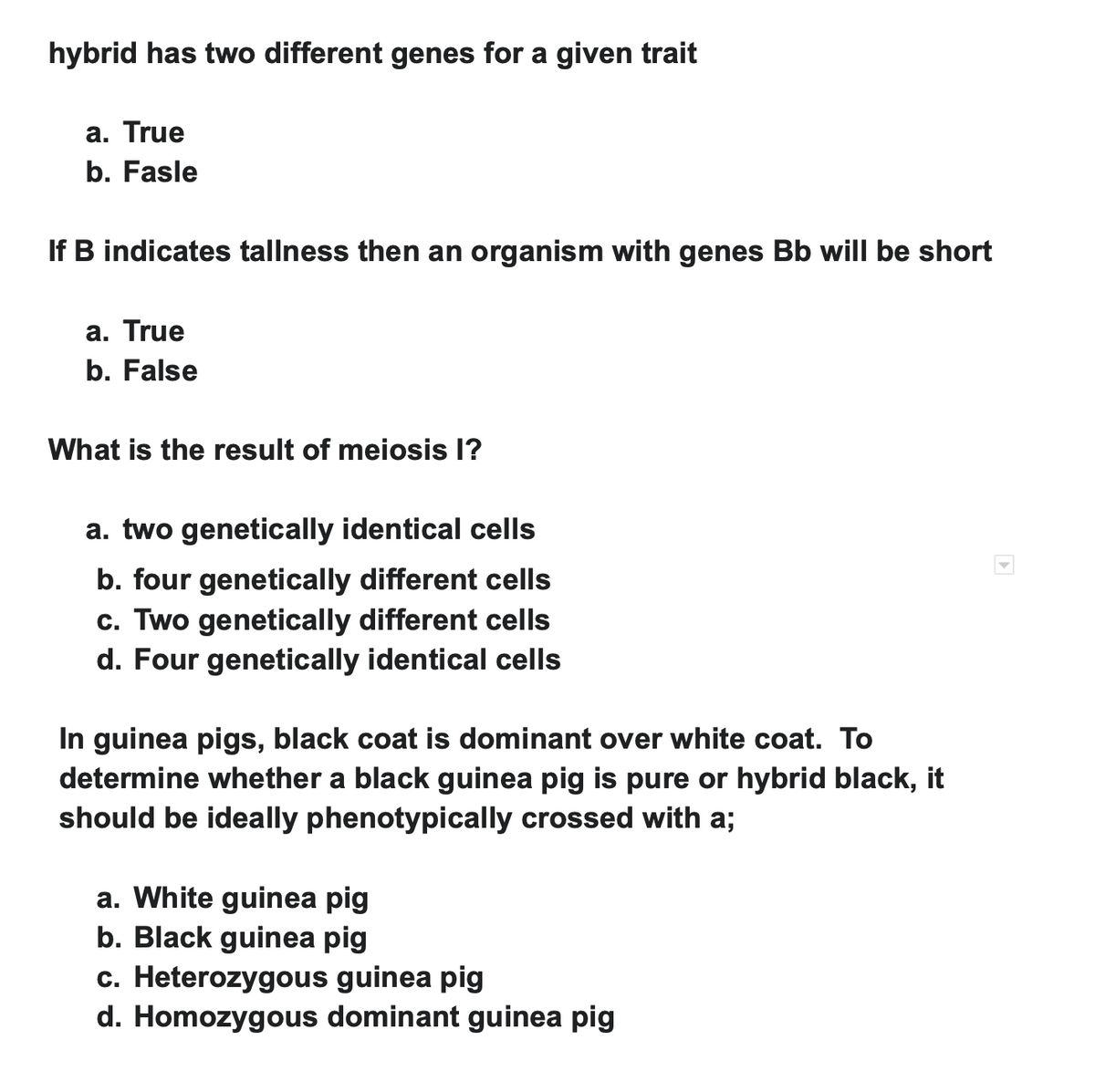 hybrid has two different genes for a given trait
a. True
b. Fasle
If B indicates tallness then an organism with genes Bb will be short
a. True
b. False
What is the result of meiosis l?
a. two genetically identical cells
b. four genetically different cells
c. Two genetically different cells
d. Four genetically identical cells
In guinea pigs, black coat is dominant over white coat. To
determine whether a black guinea pig is pure or hybrid black, it
should be ideally phenotypically crossed with a;
a. White guinea pig
b. Black guinea pig
c. Heterozygous guinea pig
d. Homozygous dominant guinea pig