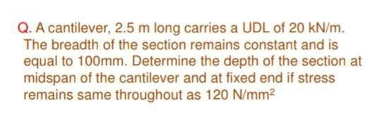 Q. A cantilever, 2.5 m long carries a UDL of 20 kN/m.
The breadth of the section remains constant and is
equal to 100mm. Determine the depth of the section at
midspan of the cantilever and at fixed end if stress
remains same throughout as 120 N/mm2

