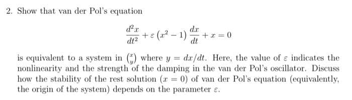 2. Show that van der Pol's equation
+e (a2 - 1)
da
+ a = 0
dt
dt2
is equivalent to a system in () where y = dx/dt. Here, the value of e indicates the
nonlinearity and the strength of the damping in the van der Pol's oscillator. Discuss
how the stability of the rest solution (r 0) of van der Pol's equation (equivalently,
the origin of the system) depends on the parameter e.
