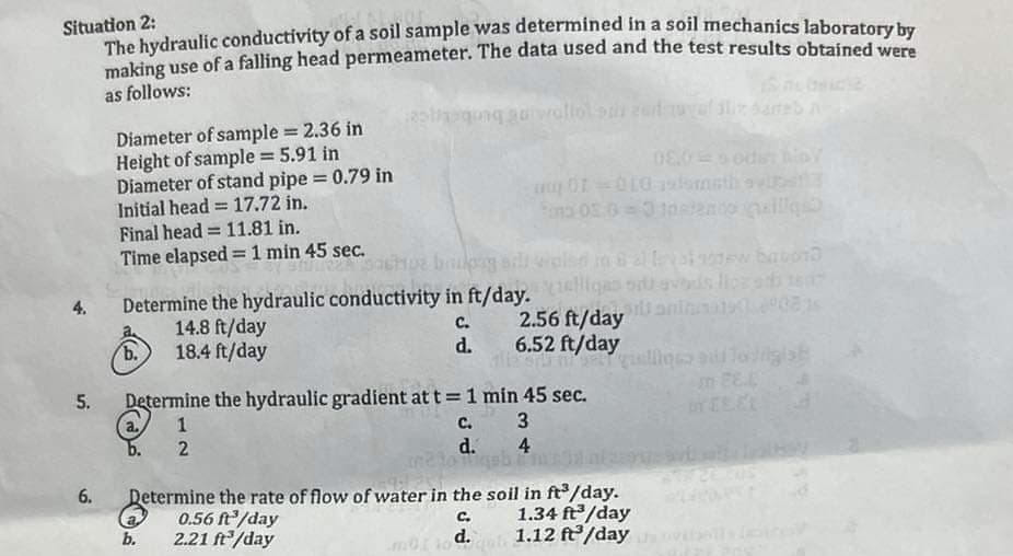 Situation 2:
The hydraulic conductivity of a soil sample was determined in a soil mechanics laboratory by
making use of a falling head permeameter. The data used and the test results obtained were
as follows:
4.
5.
6.
Diameter of sample = 2.36 in
Height of sample = 5.91 in
Diameter of stand pipe = 0.79 in
Initial head 17.72 in.
=
Final head = 11.81 in.
Time elapsed = 1 min 45 sec.
b.
Determine the hydraulic conductivity in ft/day. vous llorado ten
90815
C.
d.
14.8 ft/day
18.4 ft/day
asthaging guiwaliol su zadaval aliz paneb a
b.
08.0=sodi: bioy
y 01=010 audumsth ovipetiz
Pon 05.0=0 totendo alle
Determine the hydraulic gradient at t = 1 min 45 sec.
(a. 1
c.
3
2
d.
4
0.56 ft³/day
2.21 ft³/day
2.56 ft/day
6.52 ft/day
Borba gialloro allogist
Determine the rate of flow of water in the soil in ft³/day.
C.
1.34 ft³/day
mür tod.qu 1.12 ft³/day