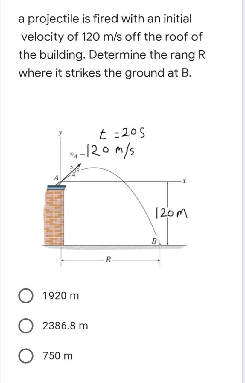 a projectile is fired with an initial
velocity of 120 m/s off the roof of
the building. Determine the rang R
where it strikes the ground at B.
t=205
1-120m/s
VA
R
1920 m
2386.8 m
O 750 m
-X
120m
B