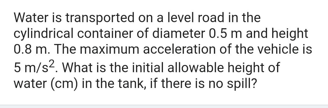 Water is transported on a level road in the
cylindrical container of diameter 0.5 m and height
0.8 m. The maximum acceleration of the vehicle is
5 m/s?. What is the initial allowable height of
water (cm) in the tank, if there is no spill?
