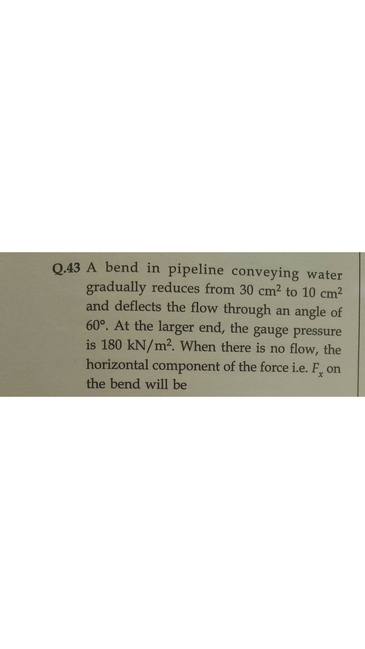 Q.43 A bend in pipeline conveying water
gradually reduces from 30 cm2 to 10 cm2
and deflects the flow through an angle of
60°. At the larger end, the gauge pressure
is 180 kN/m². When there is no flow, the
horizontal component of the force i.e. F,
on
the bend will be
