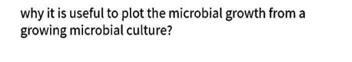 why it is useful to plot the microbial growth from a
growing microbial culture?
