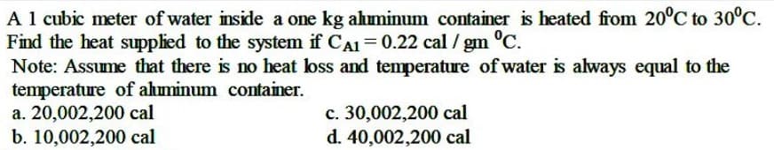 A 1 cubic meter of water inside a one kg ahminum container is heated from 20°C to 30°C.
Find the heat supplied to the system if CA1 = 0.22 cal / gm
Note: Assume that there is no heat loss and temperature of water is always equal to the
temperature of ahuminum container.
а. 20,002,200 cal
b. 10,002,200 cal
°C.
c. 30,002,200 cal
d. 40,002,200 cal
