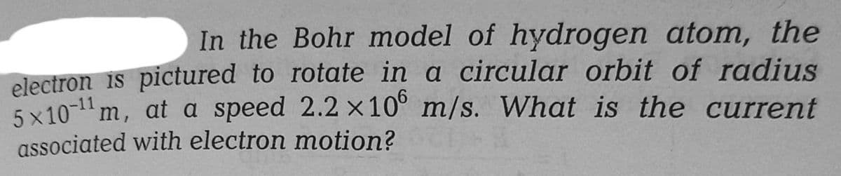 In the Bohr model of hydrogen atom, the
electron is pictured to rotate in a circular orbit of radius
5x10-¹1 m, at a speed 2.2 x 10 m/s. What is the current
associated with electron motion?