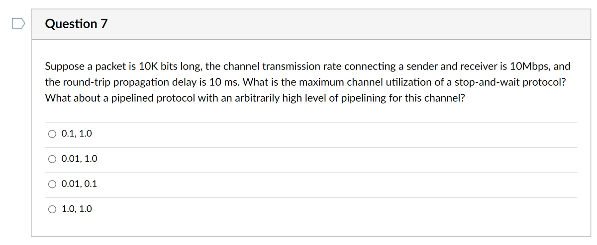 Question 7
Suppose a packet is 10K bits long, the channel transmission rate connecting a sender and receiver is 10Mbps, and
the round-trip propagation delay is 10 ms. What is the maximum channel utilization of a stop-and-wait protocol?
What about a pipelined protocol with an arbitrarily high level of pipelining for this channel?
0.1, 1.0
0.01, 1.0
0.01, 0.1
O 1.0, 1.0
