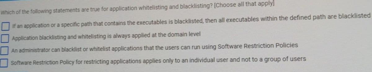Which of the following statements are true for application whitelisting and blacklisting? [Choose all that apply]
If an application or a specific path that contains the executables is blacklisted, then all executables within the defined path are blacklisted
Application blacklisting and whitelisting is always applied at the domain level
An administrator can blacklist or whitelist applications that the users can run using Software Restriction Policies
Software Restriction Policy for restricting applications applies only to an individual user and not to a group of users