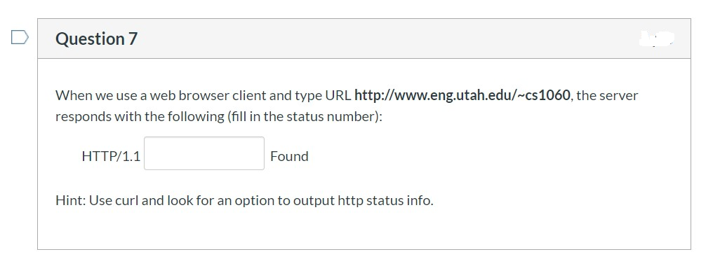 Question 7
When we use a web browser client and type URL http://www.eng.utah.edu/~cs1060, the server
responds with the following (fill in the status number):
HTTP/1.1
Found
Hint: Use curl and look for an option to output http status info.
