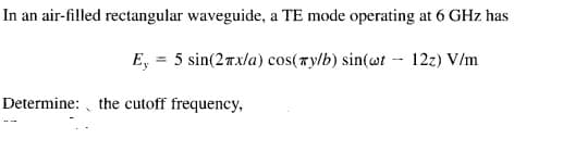 In an air-filled rectangular waveguide, a TE mode operating at 6 GHz has
E, = 5 sin(27x/a) cos(ry/b) sin(wt - 12z) V/m
Determine: , the cutoff frequency,
