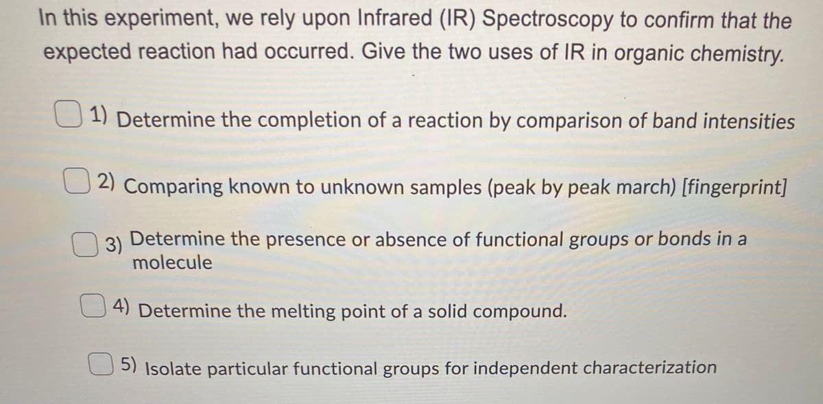 In this experiment, we rely upon Infrared (IR) Spectroscopy to confirm that the
expected reaction had occurred. Give the two uses of IR in organic chemistry.
U 1) Determine the completion of a reaction by comparison of band intensities
2) Comparing known to unknown samples (peak by peak march) [fingerprint]
3)
Determine the presence or absence of functional groups or bonds in a
molecule
4) Determine the melting point of a solid compound.
5) Isolate particular functional groups for independent characterization
