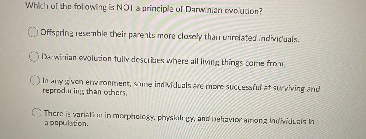 Which of the following is NOT principle of Darwinian evolution?
OOffspring resemble their parents more closely than unrelated individuals.
Darwinian evolution fully describes where all living things come from.
O In any given environment, some individuals are more successful at surviving and
reproducing than others.
There is variation in morphology, physiology, and behavior among individuals in
a population.
