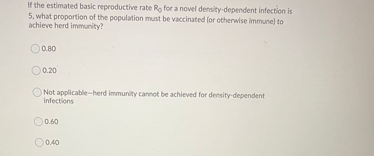If the estimated basic reproductive rate Ro for a novel density-dependent infection is
5, what proportion of the population must be vaccinated (or otherwise immune) to
achieve herd immunity?
0.80
0.20
Not applicable-herd immunity cannot be achieved for density-dependent
infections
O 0.60
0.40
