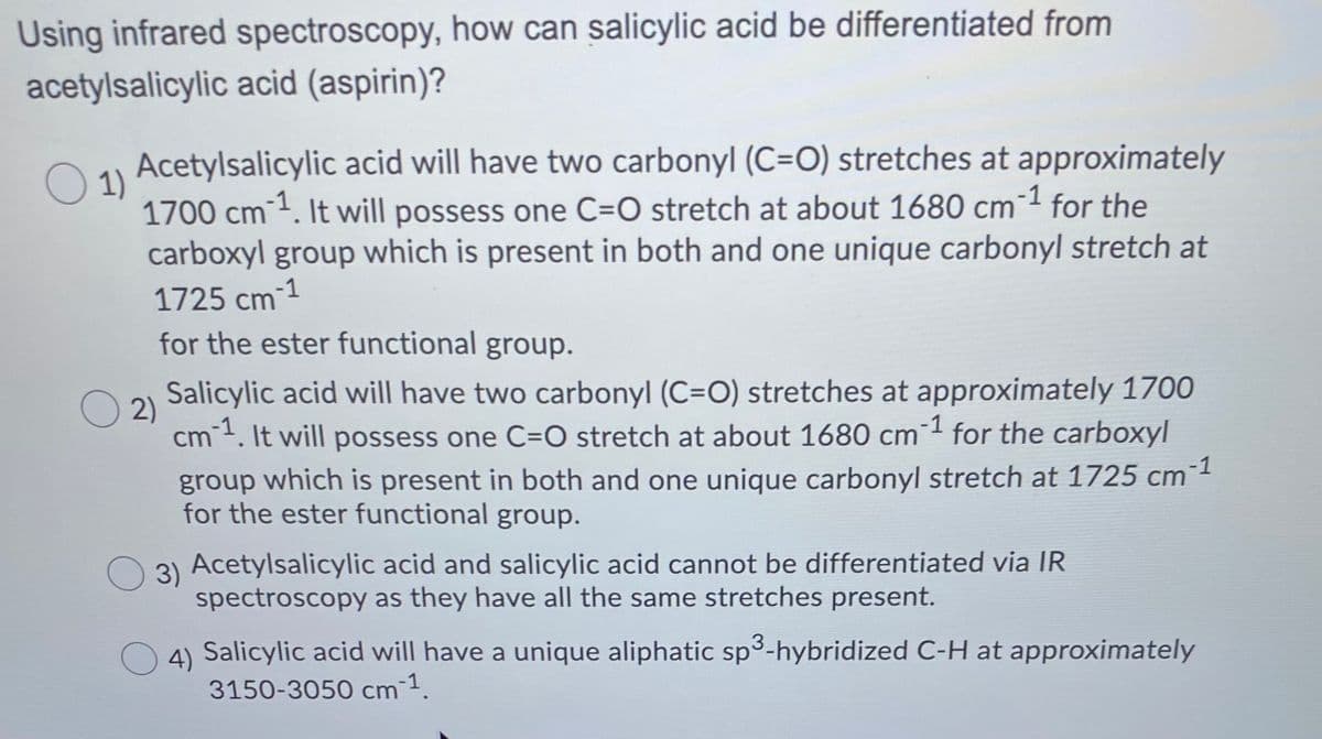 Using infrared spectroscopy, how can salicylic acid be differentiated from
acetylsalicylic acid (aspirin)?
Acetylsalicylic acid will have two carbonyl (C=O) stretches at approximately
1)
1700 cm1. It will possess one C=O stretch at about 1680 cm1 for the
carboxyl group which is present in both and one unique carbonyl stretch at
1725 cm 1
for the ester functional group.
ст
Salicylic acid will have two carbonyl (C=O) stretches at approximately 1700
2)
cm. It will possess one C=O stretch at about 1680 cm for the carboxyl
group which is present in both and one unique carbonyl stretch at 1725 cm1
for the ester functional group.
3) Acetylsalicylic acid and salicylic acid cannot be differentiated via IR
spectroscopy as they have all the same stretches present.
3
4) Salicylic acid will have a unique aliphatic sp-hybridized C-H at approximately
3150-3050 cm 1.
