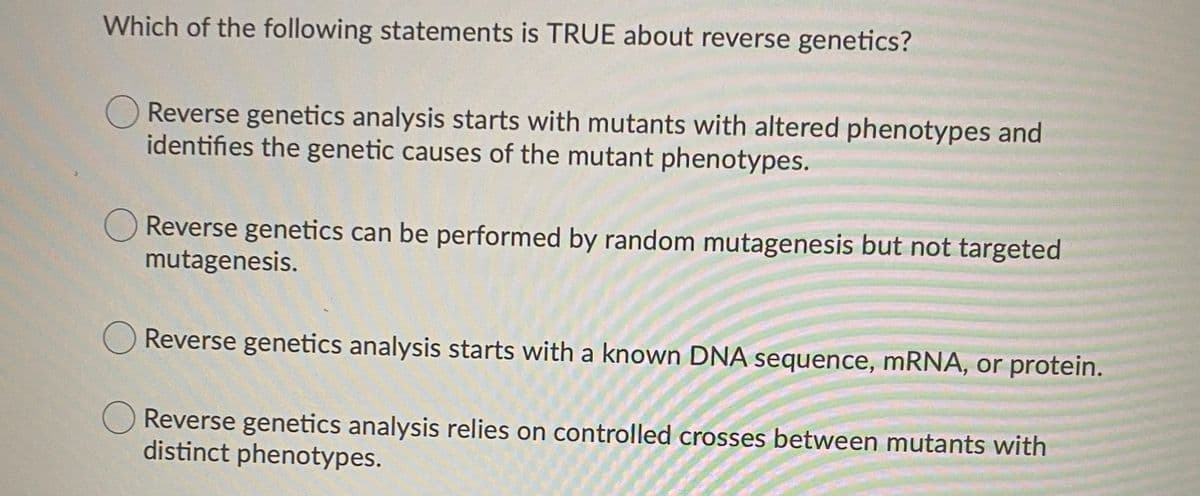 Which of the following statements is TRUE about reverse genetics?
OReverse genetics analysis starts with mutants with altered phenotypes and
identifies the genetic causes of the mutant phenotypes.
Reverse genetics can be performed by random mutagenesis but not targeted
mutagenesis.
Reverse genetics analysis starts with a known DNA sequence, mRNA, or protein.
Reverse genetics analysis relies on controlled crosses between mutants with
distinct phenotypes.
