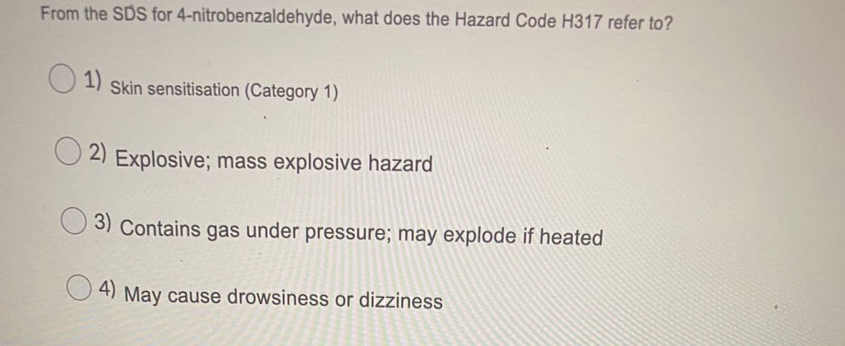 From the SDS for 4-nitrobenzaldehyde, what does the Hazard Code H317 refer to?
1)
Skin sensitisation (Category 1)
2) Explosive; mass explosive hazard
3) Contains gas under pressure; may explode if heated
O 4) May cause drowsiness or dizziness
