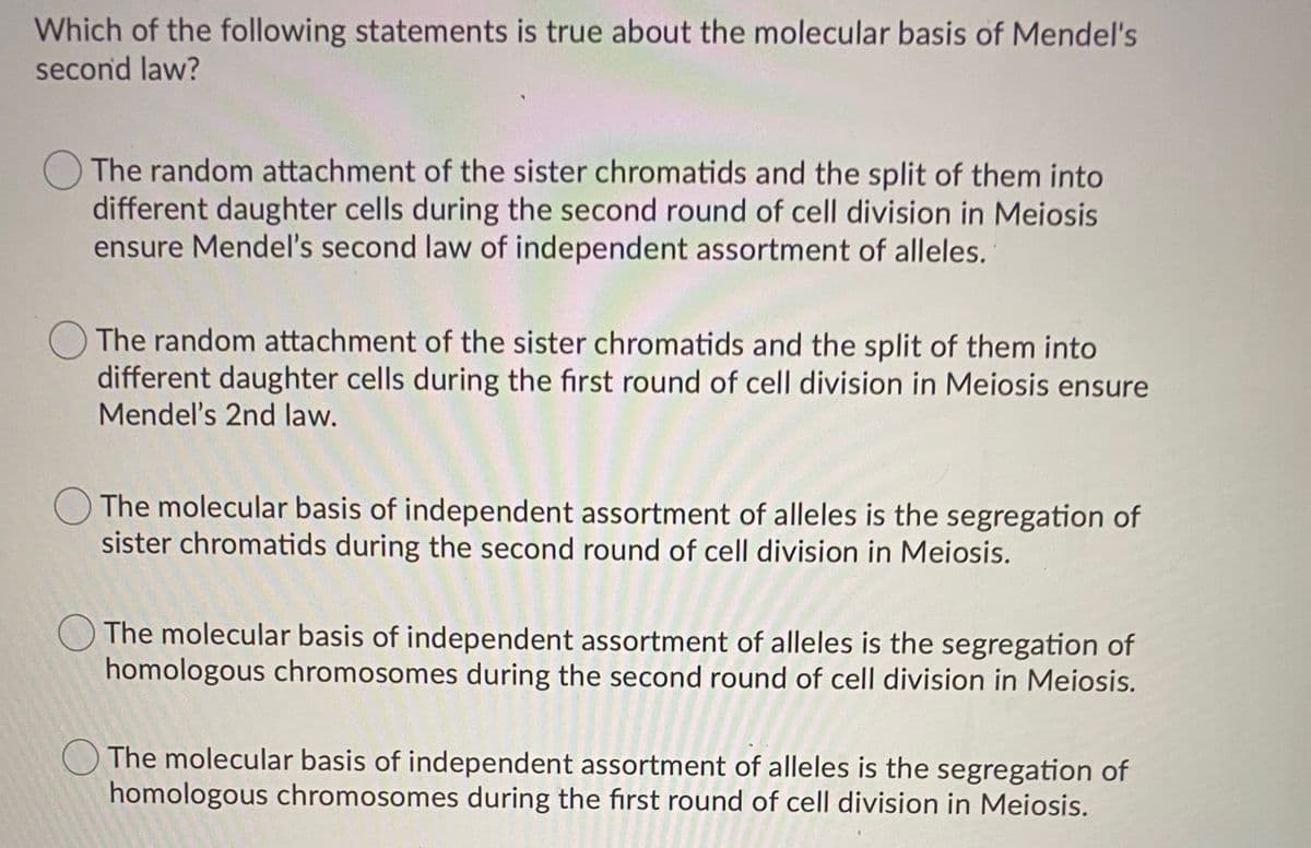 Which of the following statements is true about the molecular basis of Mendel's
second law?
OThe random attachment of the sister chromatids and the split of them into
different daughter cells during the second round of cell division in Meiosis
ensure Mendel's second law of independent assortment of alleles.
OThe random attachment of the sister chromatids and the split of them into
different daughter cells during the first round of cell division in Meiosis ensure
Mendel's 2nd law.
O The molecular basis of independent assortment of alleles is the segregation of
sister chromatids during the second round of cell division in Meiosis.
O The molecular basis of independent assortment of alleles is the segregation of
homologous chromosomes during the second round of cell division in Meiosis.
O The molecular basis of independent assortment of alleles is the segregation of
homologous chromosomes during the first round of cell division in Meiosis.
