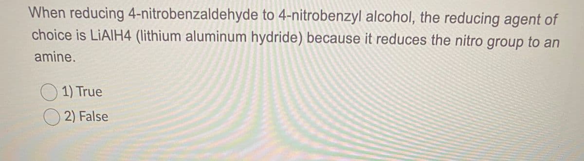 When reducing 4-nitrobenzaldehyde to 4-nitrobenzyl alcohol, the reducing agent of
choice is LIAIH4 (lithium aluminum hydride) because it reduces the nitro group to an
amine.
O 1) True
O 2) False
