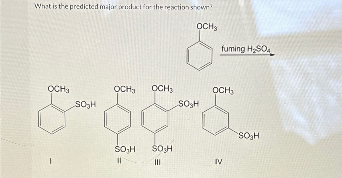 What is the predicted major product for the reaction shown?
OCH3
OCH3
SO3H
SO3H
&- 58-5
SO3H
|||
|
OCH3
OCH3
Smove
fuming H₂SO4
SO3H
||
OCH 3
IV
SO3H