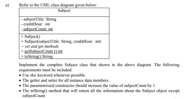 Refer to the UML class diagram given below:
Subject
a)
|- subjectTitle: String
- creditHour: int
- subjectCount: int
+ Subject()
+ Subject(subjectTitle: String, creditHour: int)
+ set and get methods
+ getSubjectCount ():int
+ toString():String
Implement the complete Subject class that shown in the above diagram. The following
requirements must be included:
• Use this keyword whenever possible.
• The getter and setter for all instance data members.
• The parameterized constructor should increase the value of subjectCount by 1.
• The toString() method that will return all the information about the Subject object except
subjectCount.
