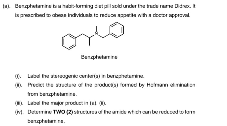 (a). Benzphetamine is a habit-forming diet pill sold under the trade name Didrex. It
is prescribed to obese individuals to reduce appetite with a doctor approval.
Benzphetamine
(i). Label the stereogenic center(s) in benzphetamine.
(ii). Predict the structure of the product(s) formed by Hofmann elimination
from benzphetamine.
(iii). Label the major product in (a). (ii).
(iv). Determine TWO (2) structures of the amide which can be reduced to form
benzphetamine.
