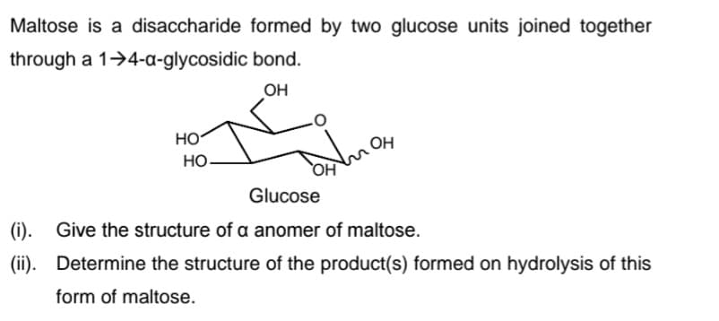Maltose is a disaccharide formed by two glucose units joined together
through a 1>4-a-glycosidic bond.
OH
HO
OH
Но-
HO
Glucose
(i). Give the structure of a anomer of maltose.
(ii). Determine the structure of the product(s) formed on hydrolysis of this
form of maltose.
