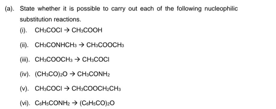(a). State whether it is possible to carry out each of the following nucleophilic
substitution reactions.
(). СН3СОСІ -> CНЗСООН
(ii). CH3CONHCH3 → CH3COOCH3
(iii). CH3COOCH3 → CH3COCI
(iv). (CH3CO)2O → CH3CONH2
(v). CH3COCI → CH3COOCH2CH3
(vi). C6H5CONH2 → (C6H5CO)2O
