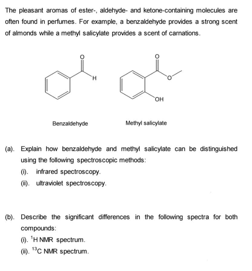 The pleasant aromas of ester-, aldehyde- and ketone-containing molecules are
often found in perfumes. For example, a benzaldehyde provides a strong scent
of almonds while a methyl salicylate provides a scent of carnations.
H.
`OH
Benzaldehyde
Methyl salicylate
(a). Explain how benzaldehyde and methyl salicylate can be distinguished
using the following spectroscopic methods:
(1).
infrared spectroscopy.
(ii). ultraviolet spectroscopy.
(b). Describe the significant differences in the following spectra for both
compounds:
(i). 'H NMR spectrum.
(ii). 1°C NMR spectrum.
