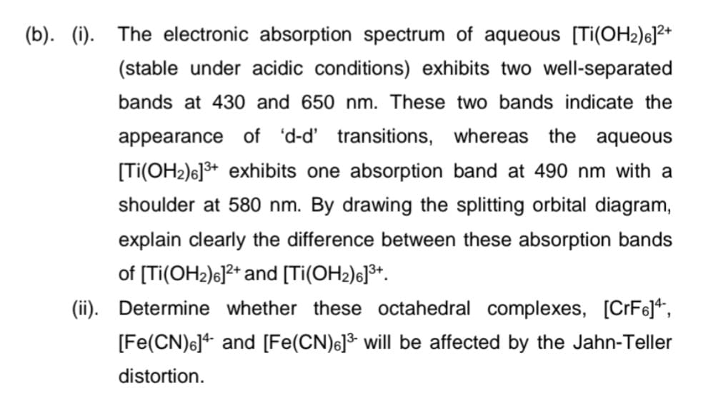 (b). (i).
The electronic absorption spectrum of aqueous [Ti(OH2)6]?+
(stable under acidic conditions) exhibits two well-separated
bands at 430 and 650 nm. These two bands indicate the
appearance of 'd-d' transitions, whereas the aqueous
[Ti(OH2)6]3+ exhibits one absorption band at 490 nm with a
shoulder at 580 nm. By drawing the splitting orbital diagram,
explain clearly the difference between these absorption bands
of [Ti(OH2)6]?* and [Ti(OH2)6]*.
(ii). Determine whether these octahedral complexes, [CrF6]“,
[Fe(CN)6]4 and [Fe(CN)6]³ will be affected by the Jahn-Teller
distortion.
