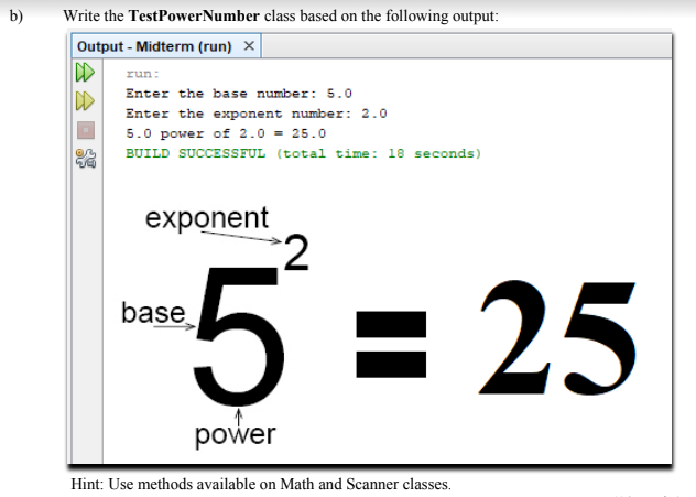 b)
Write the TestPowerNumber class based on the following output:
Output - Midterm (run) ×
run:
Enter the base number: 5.0
DD
Enter the exponent number: 2.0
5.0 power of 2.0 - 25.0
BUILD SUCCESSFUL (total time: 18 seconds)
exponent
2
5 = 25
base
power
Hint: Use methods available on Math and Scanner classes.
