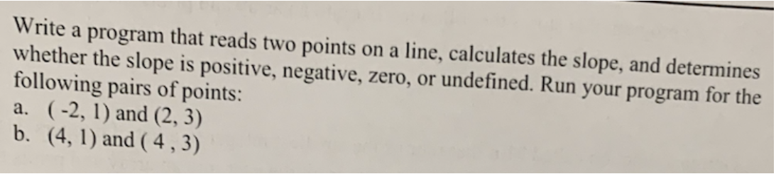 Write a program that reads two points on a line, calculates the slope, and determines
whether the slope is positive, negative, zero, or undefined. Run your program for the
following pairs of points:
a. (-2, 1) and (2, 3)
b. (4,1) and (4,3)