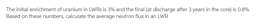 The initial enrichment of uranium in LWRS is 3% and the final (at discharge after 3 years in the core) is 0.8%.
Based on these numbers, calculate the average neutron flux in an LWR
