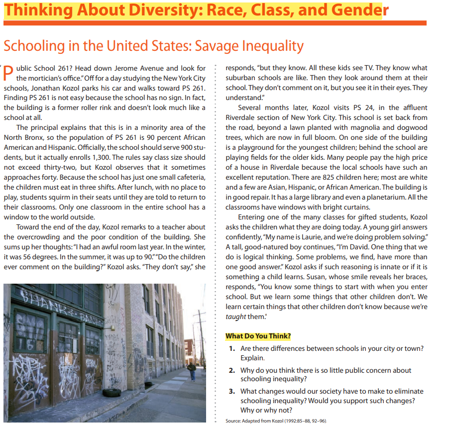 Thinking About Diversity: Race, Class, and Gender
Schooling in the United States: Savage Inequality
Public School 2617 Head down Jerome Avenue and look for responds, "but they know. All these kids see TV. They know what
the mortician's office." Off for a day studying the New York City
schools, Jonathan Kozol parks his car and walks toward PS 261.
Finding PS 261 is not easy because the school has no sign. In fact,
the building is a former roller rink and doesn't look much like a
school at all.
suburban schools are like. Then they look around them their
school. They don't comment on it, but you see it in their eyes. They
understand."
Several months later, Kozol visits PS 24, in the affluent
Riverdale section of New York City. This school is set back from
the road, beyond a lawn planted with magnolia and dogwood
trees, which are now in full bloom. On one side of the building
is a playground for the youngest children; behind the school are
playing fields for the older kids. Many people pay the high price
of a house in Riverdale because the local schools have such an
excellent reputation. There are 825 children here; most are white
and a few are Asian, Hispanic, or African American. The building is
in good repair. It has a large library and even a planetarium. All the
classrooms have windows with bright curtains.
Entering one of the many classes for gifted students, Kozol
asks the children what they are doing today. A young girl answers
confidently, "My name is Laurie, and we're doing problem solving."
A tall, good-natured boy continues, "I'm David. One thing that we
do is logical thinking. Some problems, we find, have more than
one good answer." Kozol asks if such reasoning is innate or if it is
something a child learns. Susan, whose smile reveals her braces,
responds, "You know some things to start with when you enter
school. But we learn some things that other children don't. We
learn certain things that other children don't know because we're
taught them!
The principal explains that this is in a minority area of the
North Bronx, so the population of PS 261 is 90 percent African
American and Hispanic. Officially, the school should serve 900 stu-
dents, but it actually enrolls 1,300. The rules say class size should
not exceed thirty-two, but Kozol observes that it sometimes
approaches forty. Because the school has just one small cafeteria,
the children must eat in three shifts. After lunch, with no place to
play, students squirm in their seats until they are told to return to
their classrooms. Only one classroom in the entire school has a
window to the world outside.
Toward the end of the day, Kozol remarks to a teacher about
the overcrowding and the poor condition of the building. She
sums up her thoughts: "I had an awful room last year. In the winter,
it was 56 degrees. In the summer, it was up to 90." "Do the children
ever comment on the building?" Kozol asks. "They don't say," she
SHA
RIN
16
THEBTON
NA
Si
What Do You Think?
1. Are there differences between schools in your city or town?
Explain.
2. Why do you think there is so little public concern about
schooling inequality?
3. What changes would our society have to make to eliminate
schooling inequality? Would you support such changes?
Why or why not?
Source: Adapted from Kozol (1992:85-88, 92-96).