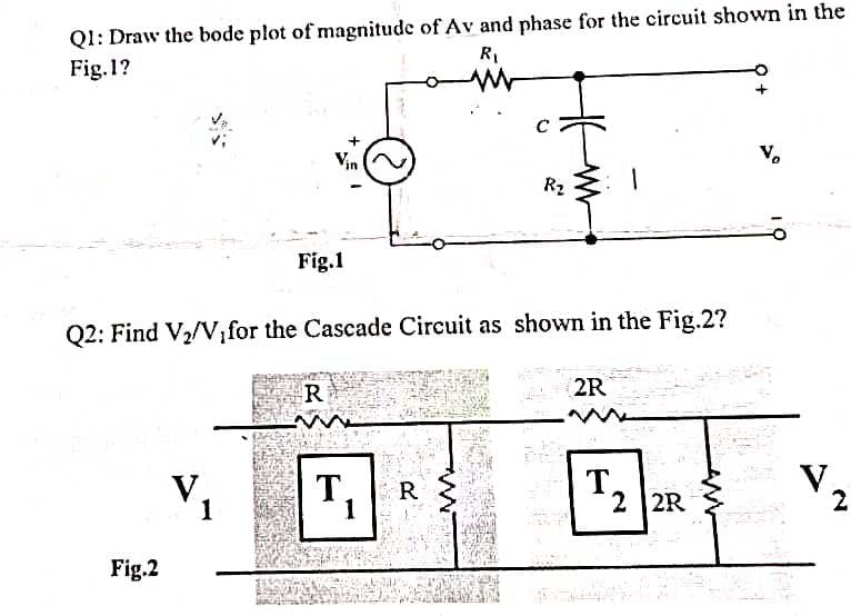 Ql: Draw the bode plot of magnitude of Av and phase for the circuit shown in the
Fig. 1?
RI
V.
R2
Fig.1
Q2: Find
V2/V,for the Cascade Circuit as shown in the Fig.2?
R
2R
T,|R
T.
2 2R
V.
2
1
1
Fig.2
2.
