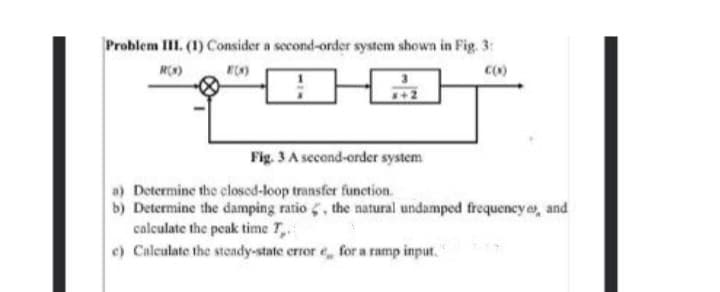 Problem III. (1) Consider a second-order system shown in Fig. 3:
R()
Fig. 3 A second-order system
a) Determine the closed-loop transfer function.
b) Determine the damping ratio , the natural undamped frequency , and
calculate the peak time T,.
e) Calculate the steady-state crror e, for a ramp input."
