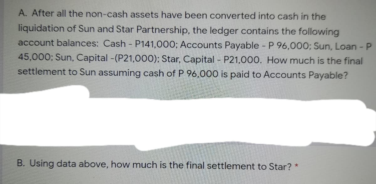 A. After all the non-cash assets have been converted into cash in the
liquidation of Sun and Star Partnership, the ledger contains the following
account balances: Cash - P141,000; Accounts Payable - P 96,000; Sun, Loan - P
45,000; Sun, Capital -(P21,000); Star, Capital - P21,000. How much is the final
settlement to Sun assuming cash of P 96,000 is paid to Accounts Payable?
B. Using data above, how much is the final settlement to Star? *