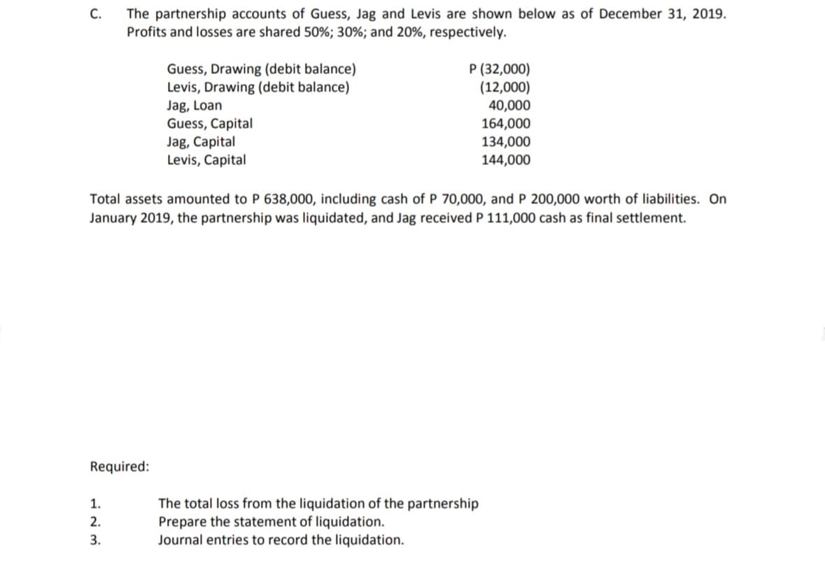 The partnership accounts of Guess, Jag and Levis are shown below as of December 31, 2019.
Profits and losses are shared 50%; 30%; and 20%, respectively.
С.
Guess, Drawing (debit balance)
Levis, Drawing (debit balance)
Jag, Loan
Guess, Capital
Jag, Capital
Levis, Capital
P (32,000)
(12,000)
40,000
164,000
134,000
144,000
Total assets amounted to P 638,000, including cash of P 70,000, and P 200,000 worth of liabilities. On
January 2019, the partnership was liquidated, and Jag received P 111,000 cash as final settlement.
Required:
The total loss from the liquidation of the partnership
Prepare the statement of liquidation.
Journal entries to record the liquidation.
1.
2.
3.
