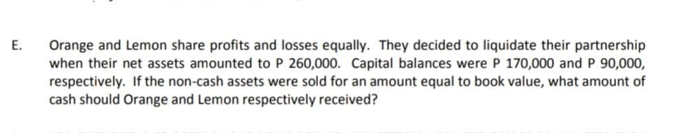 Orange and Lemon share profits and losses equally. They decided to liquidate their partnership
when their net assets amounted to P 260,000. Capital balances were P 170,000 andP 90,000,
respectively. If the non-cash assets were sold for an amount equal to book value, what amount of
cash should Orange and Lemon respectively received?
E.
