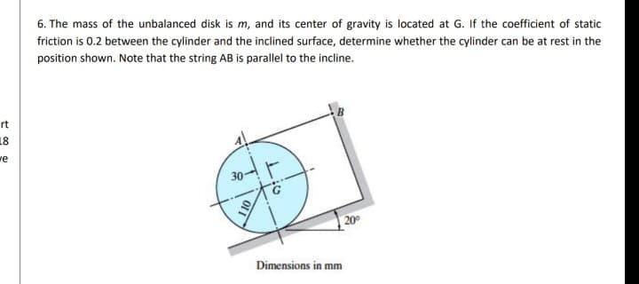 6. The mass of the unbalanced disk is m, and its center of gravity is located at G. If the coefficient of static
friction is 0.2 between the cylinder and the inclined surface, determine whether the cylinder can be at rest in the
position shown. Note that the string AB is parallel to the incline.
rt
18
we
20
Dimensions in mm
