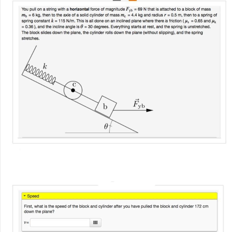 You pull on a string with a horizontal force of magnitude Fyb = 69 N that is attached to a block of mass
m 6 kg, then to the axle of a solid cylinder of mass me = 4.4 kg and radius r = 0.5 m, then to a spring of
spring constant k = 115 N/m. This is all done on an inclined plane where there is friction (μs = 0.65 and μk
= 0.36), and the incline angle is 0 = 30 degrees. Everything starts at rest, and the spring is unstretched.
The block slides down the plane, the cylinder rolls down the plane (without slipping), and the spring
stretches.
k
lllllllll
Fyb
b
0
Speed
First, what is the speed of the block and cylinder after you have pulled the block and cylinder 172 cm
down the plane?
V=