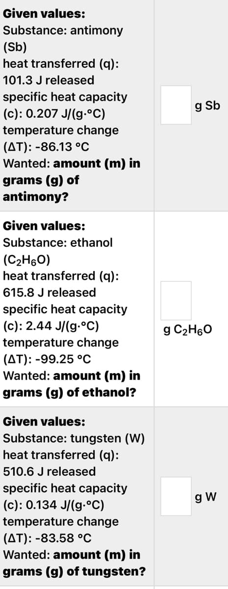 Given values:
Substance: antimony
(Sb)
heat transferred (q):
101.3 J released
specific heat capacity
(c): 0.207 J/(g-°C)
temperature change
g Sb
(AT): -86.13 °C
Wanted: amount (m) in
grams (g) of
antimony?
Given values:
Substance: ethanol
(C2H60)
heat transferred (q):
615.8 J released
specific heat capacity
(c): 2.44 J/(g.°C)
g C2H60
temperature change
(AT): -99.25 °C
Wanted: amount (m) in
grams (g) of ethanol?
Given values:
Substance: tungsten (W)
heat transferred (q):
510.6 J released
specific heat capacity
(c): 0.134 J/(g-°C)
temperature change
(AT): -83.58 °C
Wanted: amount (m) in
g W
grams (g) of tungsten?
