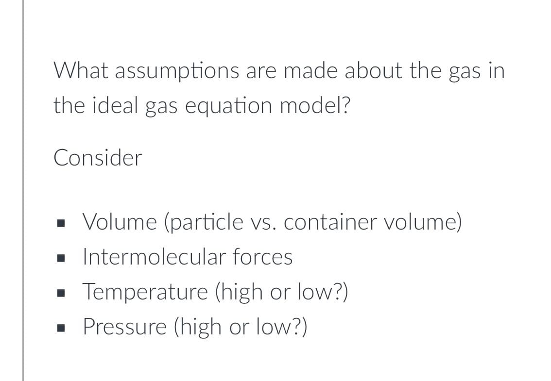 What assumptions are made about the gas in
the ideal gas equation model?
Consider
· Volume (particle vs. container volume)
. Intermolecular forces
Temperature (high or low?)
· Pressure (high or low?)
