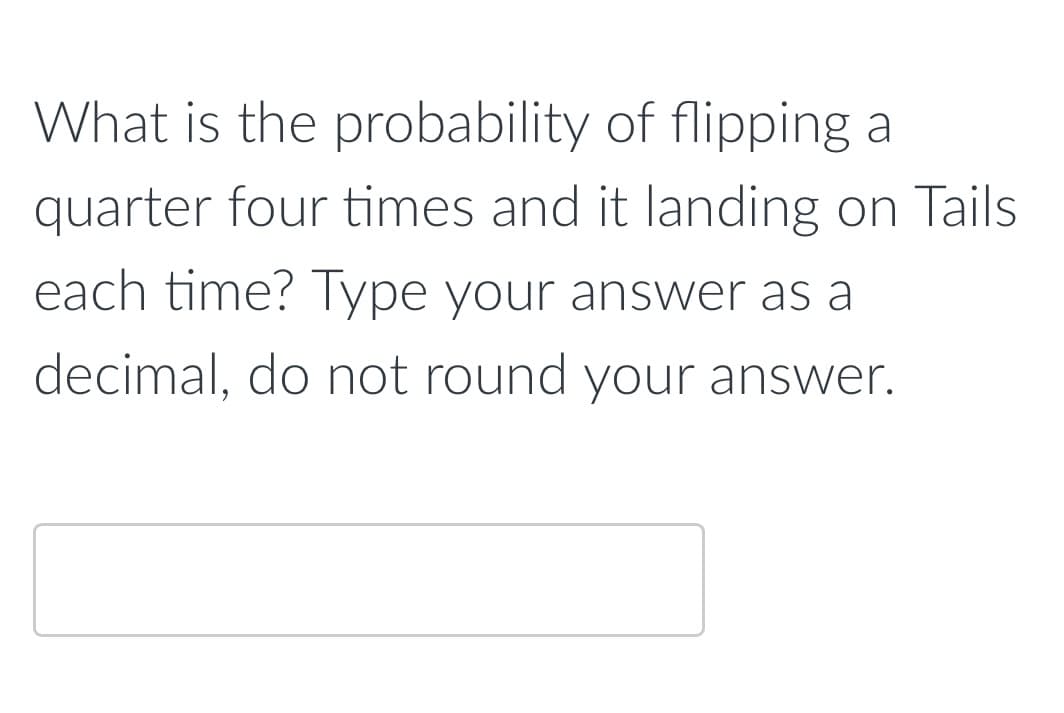 What is the probability of flipping a
quarter four times and it landing on Tails
each time? Type your answer as a
decimal, do not round your answer.

